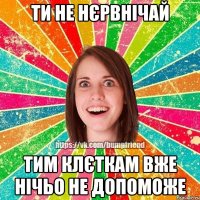 ти не нєрвнічай тим клєткам вже нічьо не допоможе