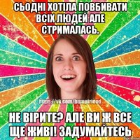 сьодні хотіла повбивати всіх людей але стрималась. не вірите? але ви ж все ще живі! задумайтесь