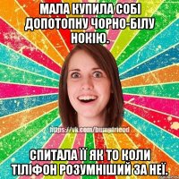 мала купила собі допотопну чорно-білу нокію. спитала її як то коли тіліфон розумніший за неї.