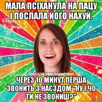 мала псіханула на пацу і послала його нахуй. через 10 минут перша звонить з наєздом "ну і чо ти не звониш?"