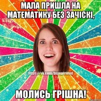 мала пришла на математику без зачіскі, молись грішна!