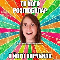 ти його розлюбила? я його вирубила