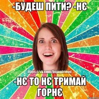 -будеш пити? -нє -нє то нє тримай горнє