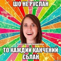 ШО НЕ РУСЛАН ТО КАЖДИЙ КАНЧЕНИЙ ЄБЛАН