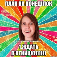 План на понеділок 1.ждать п'ятницю))))))