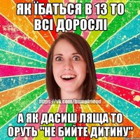 як їбаться в 13 то всі дорослі а як дасиш ляща то оруть "не бийте дитину"