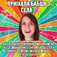 Приїхала бабця з села ... На сніданок : сирники з молоком. На обід : макарони з сиром і на дєсєрт пирогі з сиром і молоком. Жду вечерю кароч .