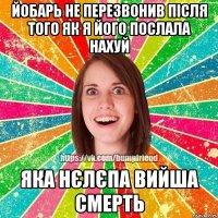 йобарь не перезвонив після того як я його послала нахуй яка нєлєпа вийша смерть