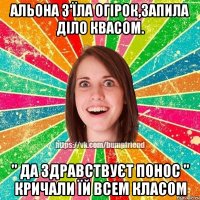 Альона з'їла огірок,запила діло квасом. " да здравствуєт понос " кричали їй всем класом