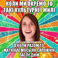 коли ми окремо то такі культурні і милі а коли разом то матюкаємось як сапожнік паслєдній