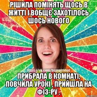 Рішила помінять щось в житті і вобщє захотілось шось нового прибрала в комнаті, повчила урокі , прийшла на фіз-ру .