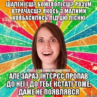 Шаленієш? Божеволієш? розум втрачаєш? Якось з малими ковбасились під цю пісню Але зараз інтєрєс пропав до неї і до тебе кстаті тоже, даже не появлявся