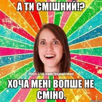 А ти смішний!? хоча мені вопше не сміно.