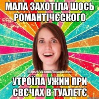 мала захотіла шось романтічєского утроїла ужин при свєчах в туалетє