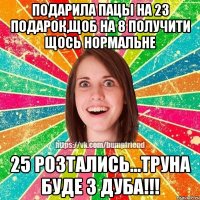 Подарила пацы на 23 подарок,щоб на 8 получити щось нормальне 25 розтались...Труна буде з дуба!!!