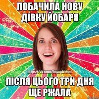 побачила нову дівку йобаря після цього три дня ще ржала