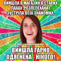 Вийшла в магазин в старих лахах ,розпелехана і зустріла всіх знайомих, вийшла гарно одягнена - нікого!