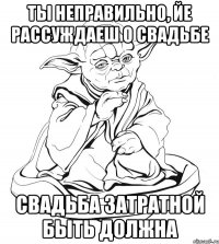 Ты неправильно, йе рассуждаеш о свадьбе свадьба затратной быть должна