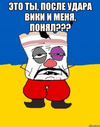 Это ты, после удара Вики и меня, понял??? 