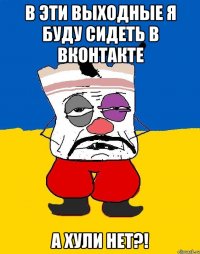 в эти выходные я буду сидеть в вконтакте а хули нет?!