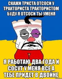 скажи триста отсоси у тракториста трактористом буду я отсоси ты уменя я работаю два года и сосут у меня все а тебе придет в двойне