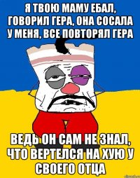 Я ТВОЮ МАМУ ЕБАЛ, ГОВОРИЛ ГЕРА, ОНА СОСАЛА У МЕНЯ, ВСЕ ПОВТОРЯЛ ГЕРА ВЕДЬ ОН САМ НЕ ЗНАЛ, ЧТО ВЕРТЕЛСЯ НА ХУЮ У СВОЕГО ОТЦА