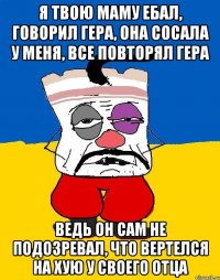 Я ТВОЮ МАМУ ЕБАЛ, ГОВОРИЛ ГЕРА, ОНА СОСАЛА У МЕНЯ, ВСЕ ПОВТОРЯЛ ГЕРА ВЕДЬ ОН САМ НЕ ПОДОЗРЕВАЛ, ЧТО ВЕРТЕЛСЯ НА ХУЮ У СВОЕГО ОТЦА