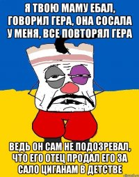 Я ТВОЮ МАМУ ЕБАЛ, ГОВОРИЛ ГЕРА, ОНА СОСАЛА У МЕНЯ, ВСЕ ПОВТОРЯЛ ГЕРА ВЕДЬ ОН САМ НЕ ПОДОЗРЕВАЛ, ЧТО ЕГО ОТЕЦ ПРОДАЛ ЕГО ЗА САЛО ЦИГАНАМ В ДЕТСТВЕ