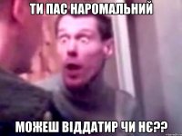 Ти пас наромальний можеш віддатир чи нє??