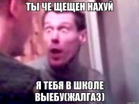 ты че щещен нахуй я тебя в школе выебу(жалгаз)