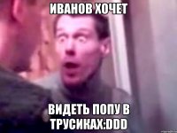 иванов хочет видеть попу в трусиках:DDD