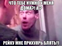 Что тебе нужно у меня дома?! А ? Рейку мне прихуярь блять!1