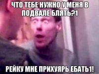 Что тебе нужно у меня в подвале блять?1 Рейку мне прихуярь ебать1!