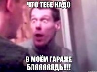 что тебе надо в моём гараже бляяяяядь!!!!