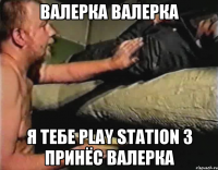 Валерка валерка Я тебе Play Station 3 принёс валерка