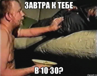 Завтра к тебе в 10 30?