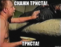 Скажи триста! Триста!