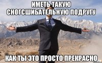 иметь такую сногсшибательную подругу как ты это просто прекрасно