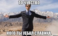 То чувство кого ты уебал Славика.