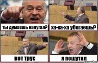 ты думаешь напугал? ха-ха-ха убегаешь? вот трус я пошутил