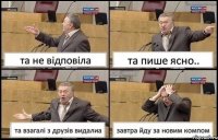 та не відповіла та пише ясно.. та взагалі з друзів видалиа завтра йду за новим компом