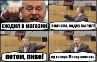 сходил в магазин вначале, водку выпил! потом, пиво! ну теперь Максу звонить