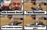 Тебя Белова бесит Того Прошина Этих Тулайкин задолбал Так 6 курсу поубиваете друг друга!