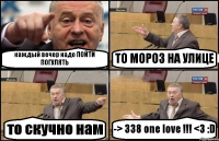 каждый вечер надо ПОЙТИ ПОГУЛЯТЬ ТО МОРОЗ НА УЛИЦЕ то скучно нам -> 338 one love !!! <3 :D