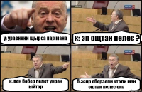 у: уравнени щырса пар мана к: эп ощтан пелес ? к: вон бобер пелет унран ыйтор б:эсир оборзели чтоли ман оштан пелес она