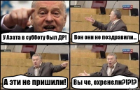 У Азата в субботу был ДР! Вон они не поздравили... А эти не пришили! Вы че, охренели?!?!?