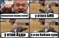 понакупали машин значит у етого БМВ у етой Ауди а я на Кабане хули