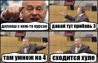 делаеш с кем-то курсак давай тут прибавь 3 там умнож на 4 сходится хуле