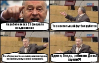 На работе всех с 23 февраля поздравляют Те в настольный футбол рубятся Эти обсуждают по каким правилам турнир по настольному хоккею устраивать Один я, блядь, работаю. Да вы охуели?!