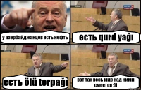 у азербайджанцев есть нефть есть qurd yağı есть ölü torpağı вот так весь мир над ними смеется :))